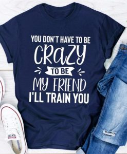 You Dont Have To Be Crazy To Be My Friend Ill Train You T-shirt TPKJ3